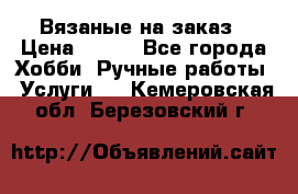 Вязаные на заказ › Цена ­ 800 - Все города Хобби. Ручные работы » Услуги   . Кемеровская обл.,Березовский г.